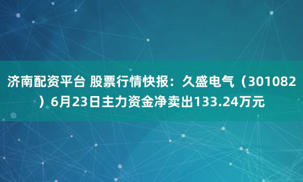 济南配资平台 股票行情快报：久盛电气（301082）6月23日主力资金净卖出133.24万元