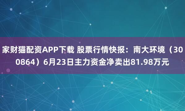 家财猫配资APP下载 股票行情快报：南大环境（300864）6月23日主力资金净卖出81.98万元
