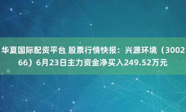 华夏国际配资平台 股票行情快报：兴源环境（300266）6月23日主力资金净买入249.52万元