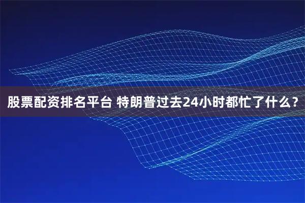 股票配资排名平台 特朗普过去24小时都忙了什么？