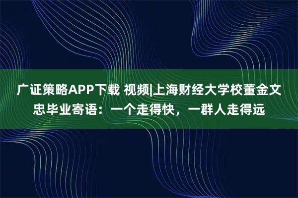 广证策略APP下载 视频|上海财经大学校董金文忠毕业寄语：一个走得快，一群人走得远