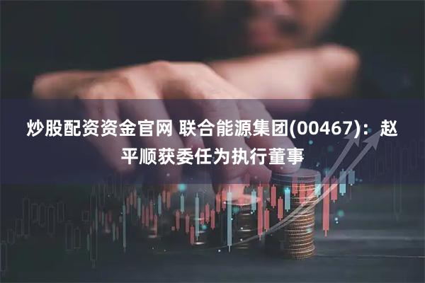 炒股配资资金官网 联合能源集团(00467)：赵平顺获委任为执行董事
