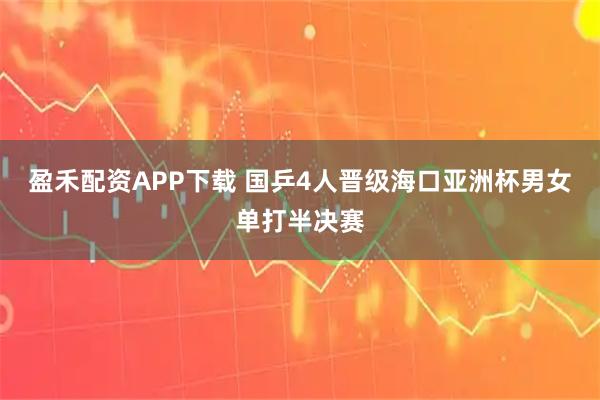 盈禾配资APP下载 国乒4人晋级海口亚洲杯男女单打半决赛