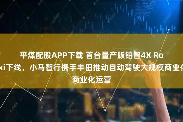 平煤配股APP下载 首台量产版铂智4X Robotaxi下线，小马智行携手丰田推动自动驾驶大规模商业化运营