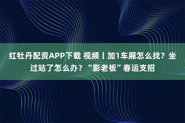 红牡丹配资APP下载 视频丨加1车厢怎么找？坐过站了怎么办？“影老板”春运支招