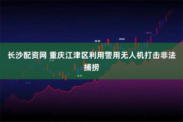 长沙配资网 重庆江津区利用警用无人机打击非法捕捞