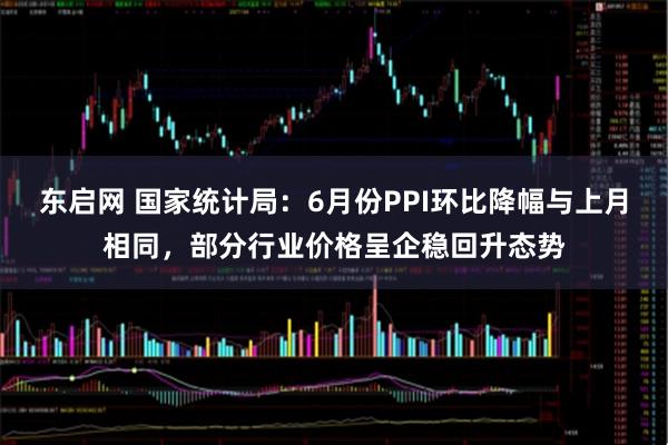 东启网 国家统计局：6月份PPI环比降幅与上月相同，部分行业价格呈企稳回升态势