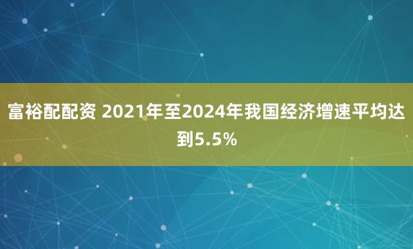 富裕配配资 2021年至2024年我国经济增速平均达到5.5%