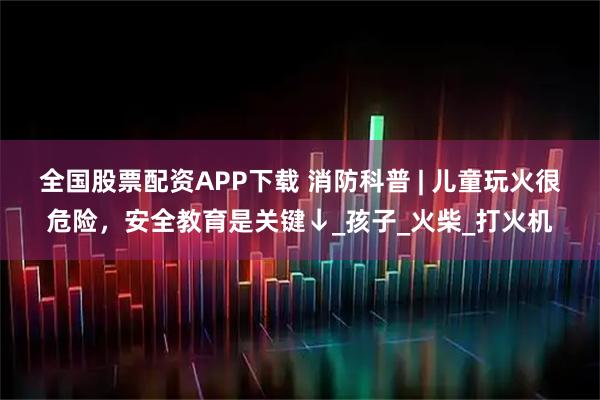 全国股票配资APP下载 消防科普 | 儿童玩火很危险，安全教育是关键↓_孩子_火柴_打火机