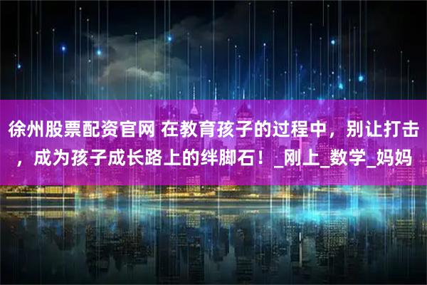 徐州股票配资官网 在教育孩子的过程中，别让打击，成为孩子成长路上的绊脚石！_刚上_数学_妈妈