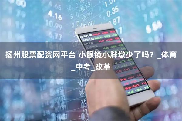 扬州股票配资网平台 小眼镜小胖墩少了吗？_体育_中考_改革
