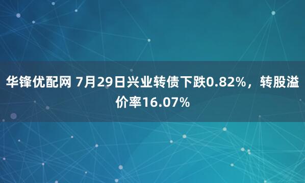 华锋优配网 7月29日兴业转债下跌0.82%，转股溢价率16.07%