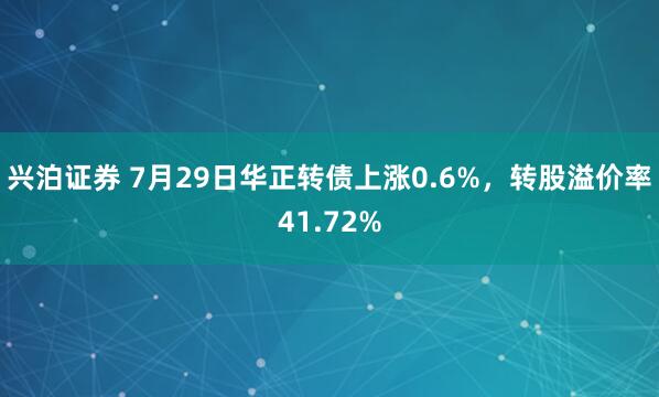兴泊证券 7月29日华正转债上涨0.6%，转股溢价率41.72%