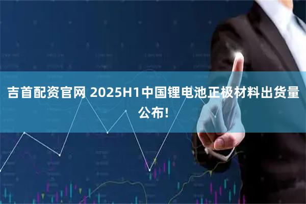 吉首配资官网 2025H1中国锂电池正极材料出货量公布!