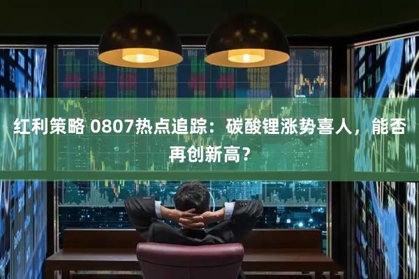 红利策略 0807热点追踪：碳酸锂涨势喜人，能否再创新高？