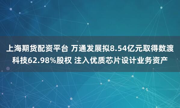 上海期货配资平台 万通发展拟8.54亿元取得数渡科技62.98%股权 注入优质芯片设计业务资产