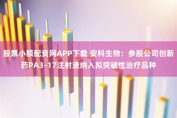 股票小额配资网APP下载 安科生物：参股公司创新药PA3-17注射液纳入拟突破性治疗品种