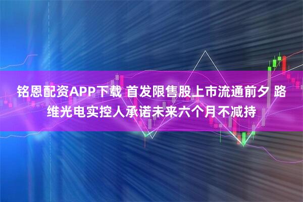 铭恩配资APP下载 首发限售股上市流通前夕 路维光电实控人承诺未来六个月不减持