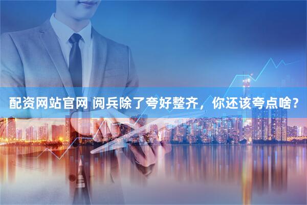 配资网站官网 阅兵除了夸好整齐，你还该夸点啥？