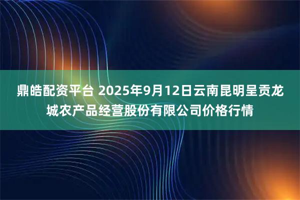 鼎皓配资平台 2025年9月12日云南昆明呈贡龙城农产品经营股份有限公司价格行情