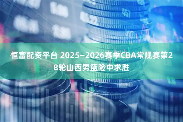 恒富配资平台 2025—2026赛季CBA常规赛第28轮山西男篮险中求胜