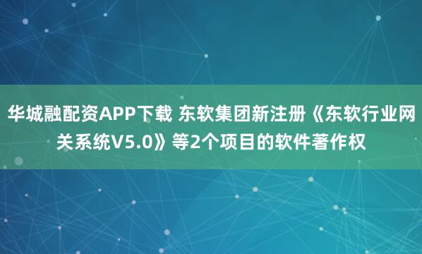 华城融配资APP下载 东软集团新注册《东软行业网关系统V5.0》等2个项目的软件著作权